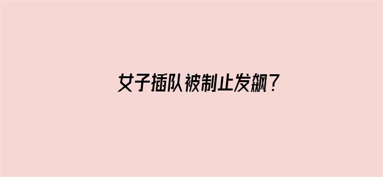 女子插队被制止发飙？官方：已调解